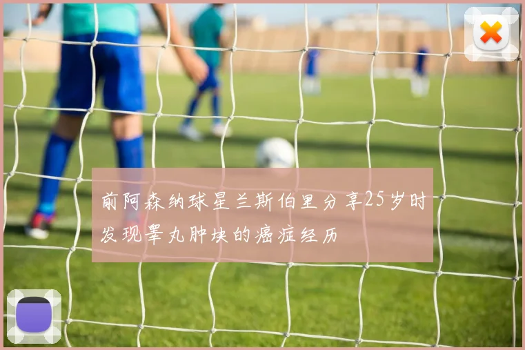 前阿森纳球星兰斯伯里分享25岁时发现睾丸肿块的癌症经历