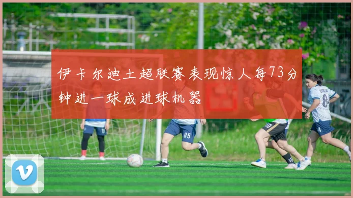 伊卡尔迪土超联赛表现惊人每73分钟进一球成进球机器