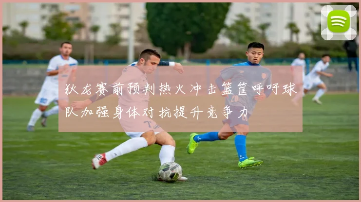 狄龙赛前预判热火冲击篮筐呼吁球队加强身体对抗提升竞争力