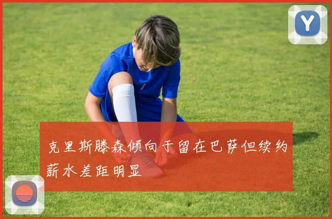 克里斯滕森倾向于留在巴萨但续约薪水差距明显