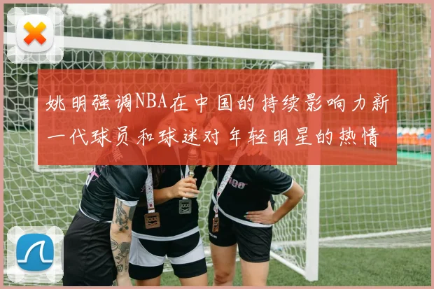 姚明强调NBA在中国的持续影响力新一代球员和球迷对年轻明星的热情不减