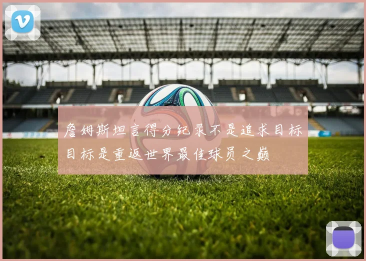 詹姆斯坦言得分纪录不是追求目标目标是重返世界最佳球员之巅