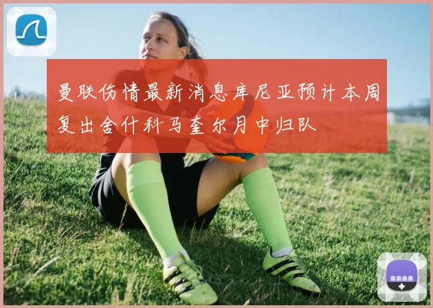 曼联伤情最新消息库尼亚预计本周复出舍什科马奎尔月中归队