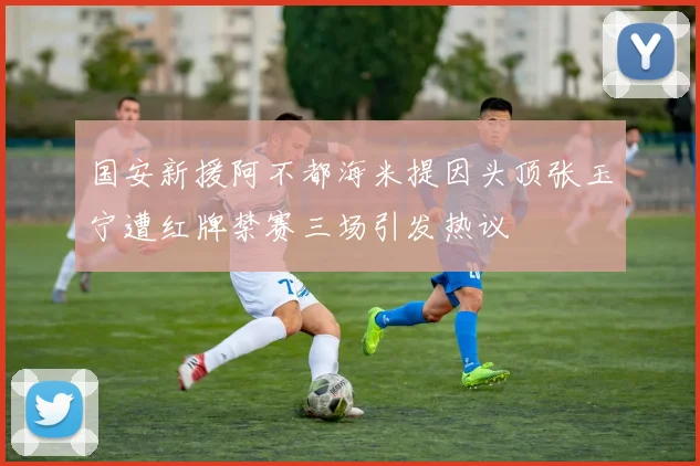 国安新援阿不都海米提因头顶张玉宁遭红牌禁赛三场引发热议
