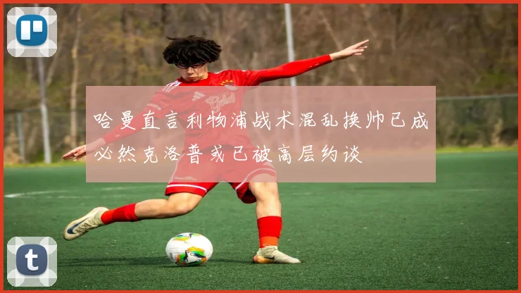 哈曼直言利物浦战术混乱换帅已成必然克洛普或已被高层约谈