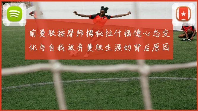 前曼联按摩师揭秘拉什福德心态变化与自我放弃曼联生涯的背后原因