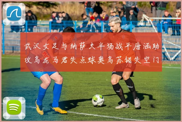 武汉女足与纳萨夫半场战平唐涵助攻乌龙马君失点球奥乌苏错失空门良机