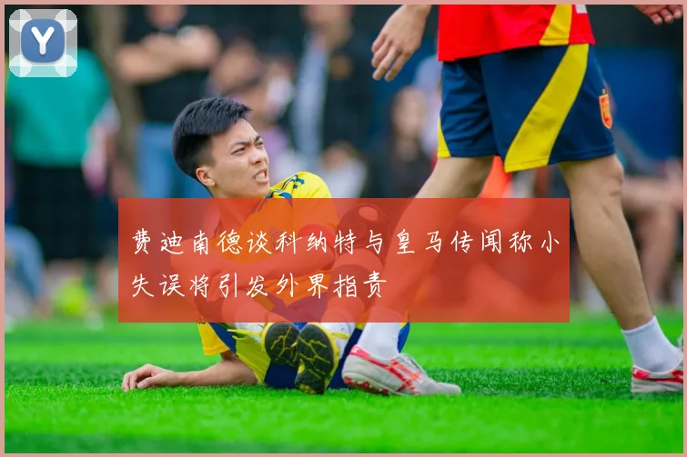 费迪南德谈科纳特与皇马传闻称小失误将引发外界指责