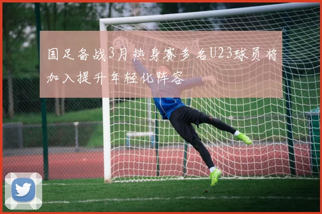 国足备战3月热身赛多名U23球员将加入提升年轻化阵容