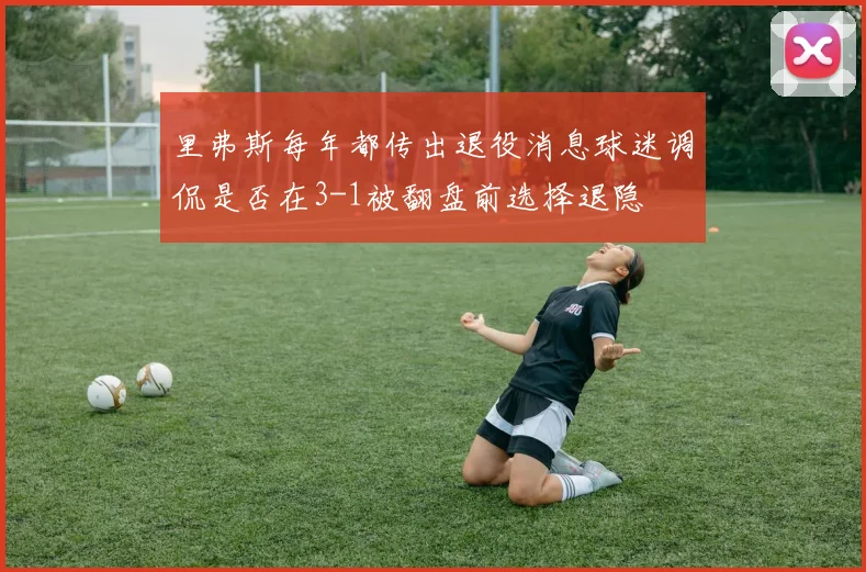 里弗斯每年都传出退役消息球迷调侃是否在3-1被翻盘前选择退隐