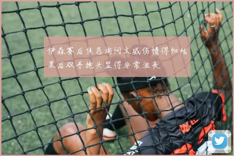 伊森赛后焦急询问文威伤情得知结果后双手抱头显得非常沮丧