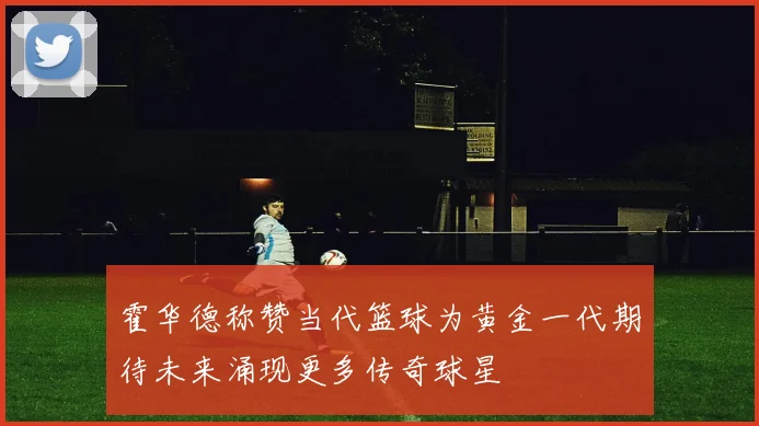 霍华德称赞当代篮球为黄金一代期待未来涌现更多传奇球星
