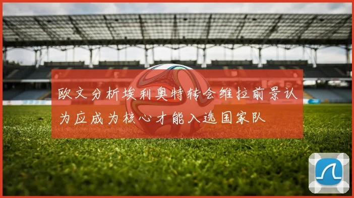 欧文分析埃利奥特转会维拉前景认为应成为核心才能入选国家队