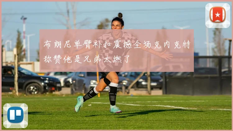 布朗尼单臂补扣震撼全场克内克特称赞他是兄弟太燃了