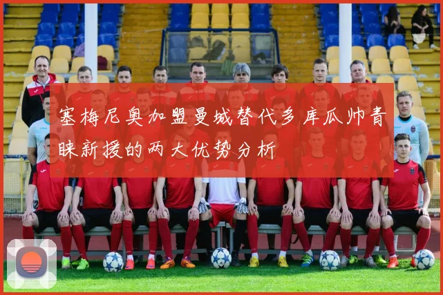 塞梅尼奥加盟曼城替代多库瓜帅青睐新援的两大优势分析