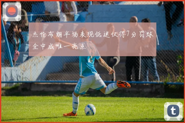 杰伦布朗半场表现低迷仅得7分罚球全中成唯一亮点