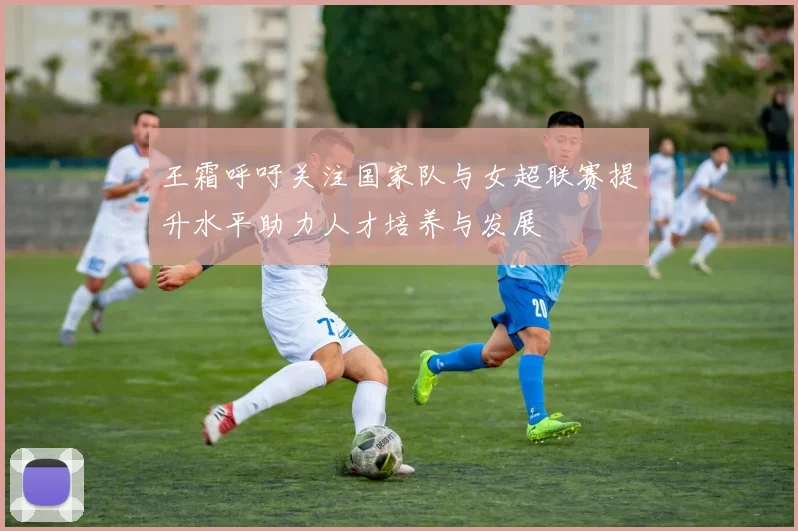 王霜呼吁关注国家队与女超联赛提升水平助力人才培养与发展