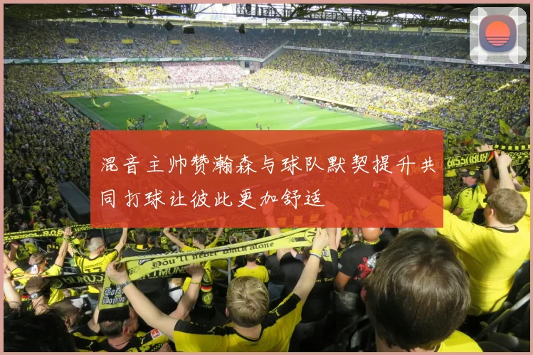 混音主帅赞瀚森与球队默契提升共同打球让彼此更加舒适