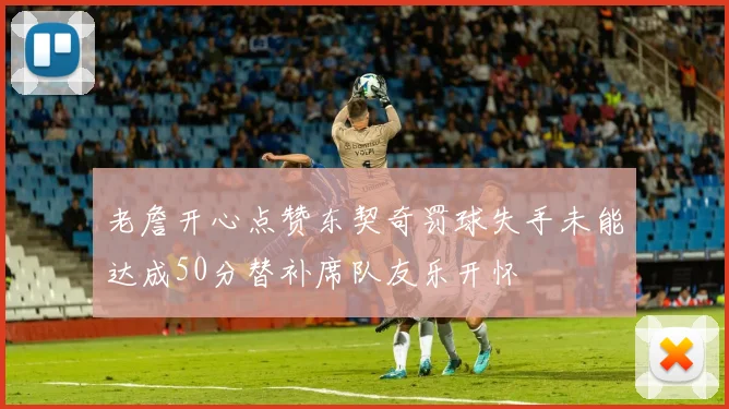 老詹开心点赞东契奇罚球失手未能达成50分替补席队友乐开怀