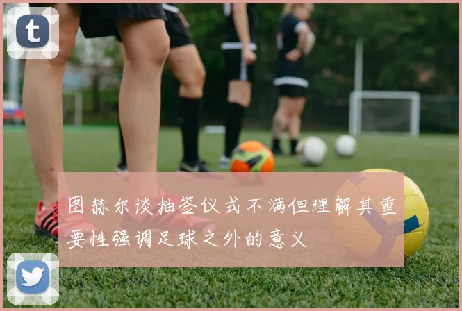 图赫尔谈抽签仪式不满但理解其重要性强调足球之外的意义