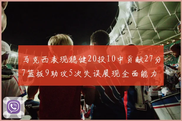 马克西表现稳健20投10中贡献27分7篮板9助攻5次失误展现全面能力