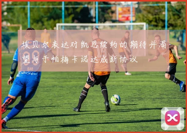 埃贝尔表达对凯恩续约的期待并渴望与于帕梅卡诺达成新协议