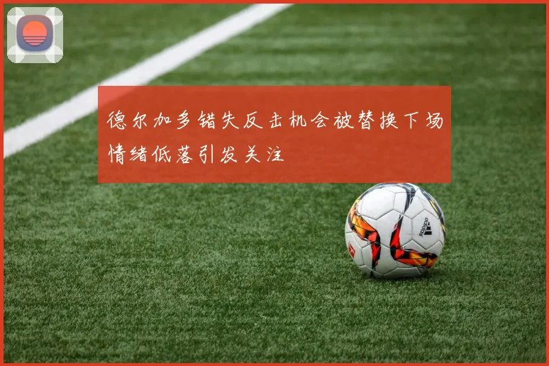德尔加多错失反击机会被替换下场情绪低落引发关注
