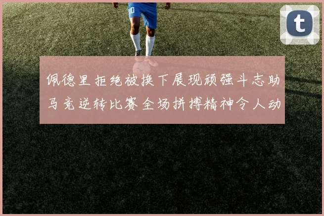 佩德里拒绝被换下展现顽强斗志助马竞逆转比赛全场拼搏精神令人动容