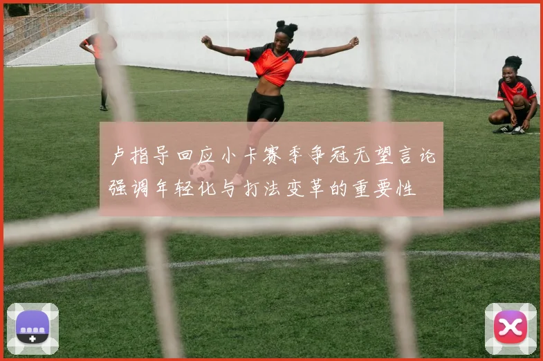 卢指导回应小卡赛季争冠无望言论强调年轻化与打法变革的重要性