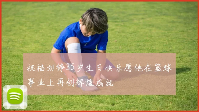 祝福刘铮35岁生日快乐愿他在篮球事业上再创辉煌成就