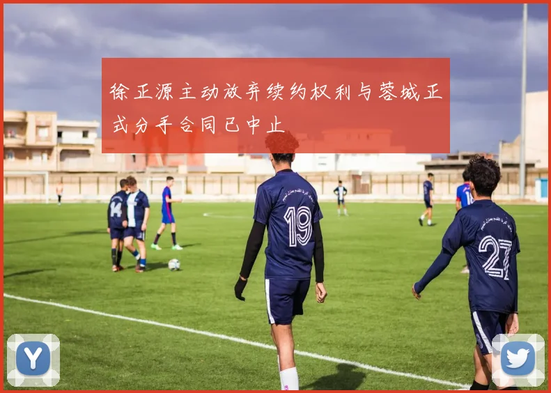 徐正源主动放弃续约权利与蓉城正式分手合同已中止