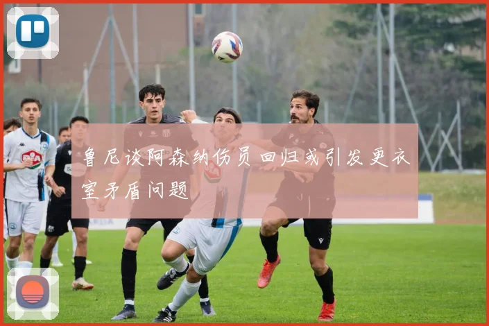 鲁尼谈阿森纳伤员回归或引发更衣室矛盾问题