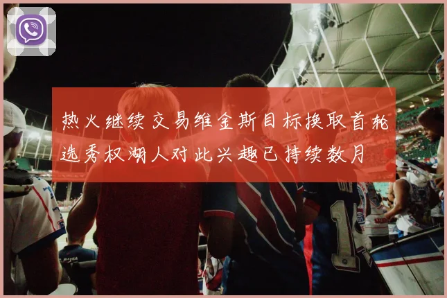 热火继续交易维金斯目标换取首轮选秀权湖人对此兴趣已持续数月