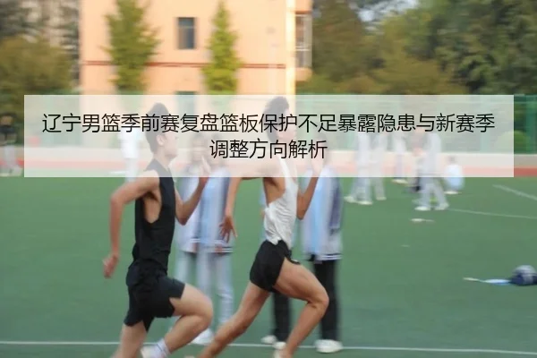 辽宁男篮季前赛复盘篮板保护不足暴露隐患与新赛季调整方向解析 | leyu